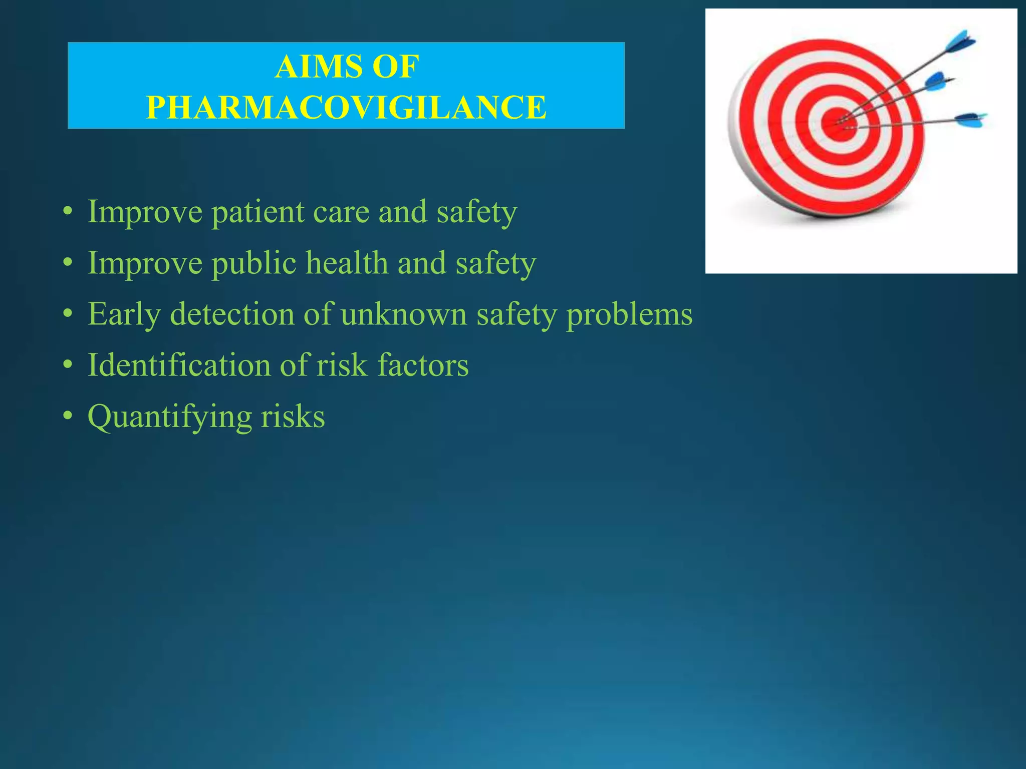 • Improve patient care and safety
• Improve public health and safety
• Early detection of unknown safety problems
• Identification of risk factors
• Quantifying risks
AIMS OF
PHARMACOVIGILANCE
 