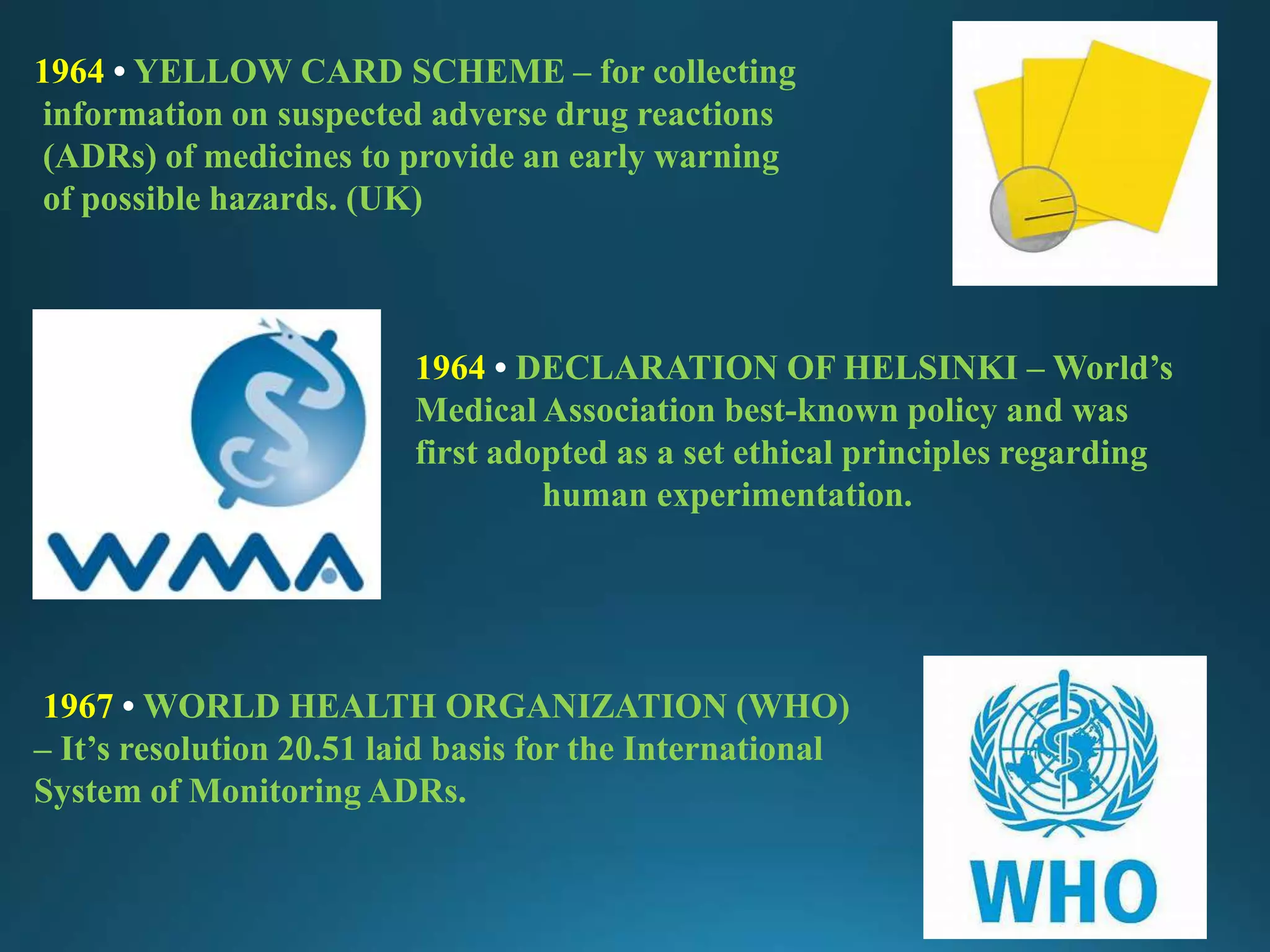 1964 • YELLOW CARD SCHEME – for collecting
information on suspected adverse drug reactions
(ADRs) of medicines to provide an early warning
of possible hazards. (UK)
1964 • DECLARATION OF HELSINKI – World’s
Medical Association best-known policy and was
first adopted as a set ethical principles regarding
human experimentation.
1967 • WORLD HEALTH ORGANIZATION (WHO)
– It’s resolution 20.51 laid basis for the International
System of Monitoring ADRs.
 