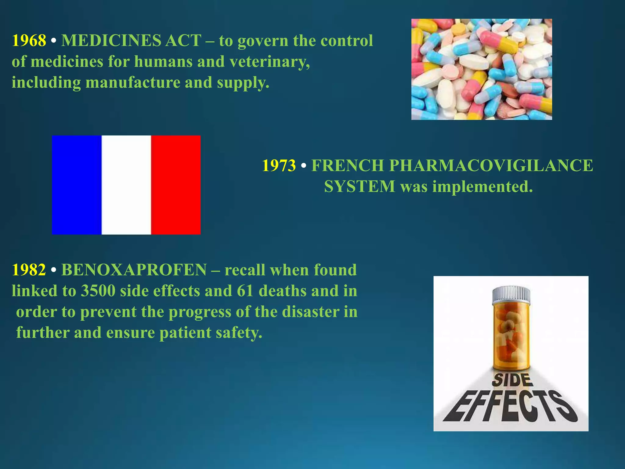 1968 • MEDICINES ACT – to govern the control
of medicines for humans and veterinary,
including manufacture and supply.
1973 • FRENCH PHARMACOVIGILANCE
SYSTEM was implemented.
1982 • BENOXAPROFEN – recall when found
linked to 3500 side effects and 61 deaths and in
order to prevent the progress of the disaster in
further and ensure patient safety.
 