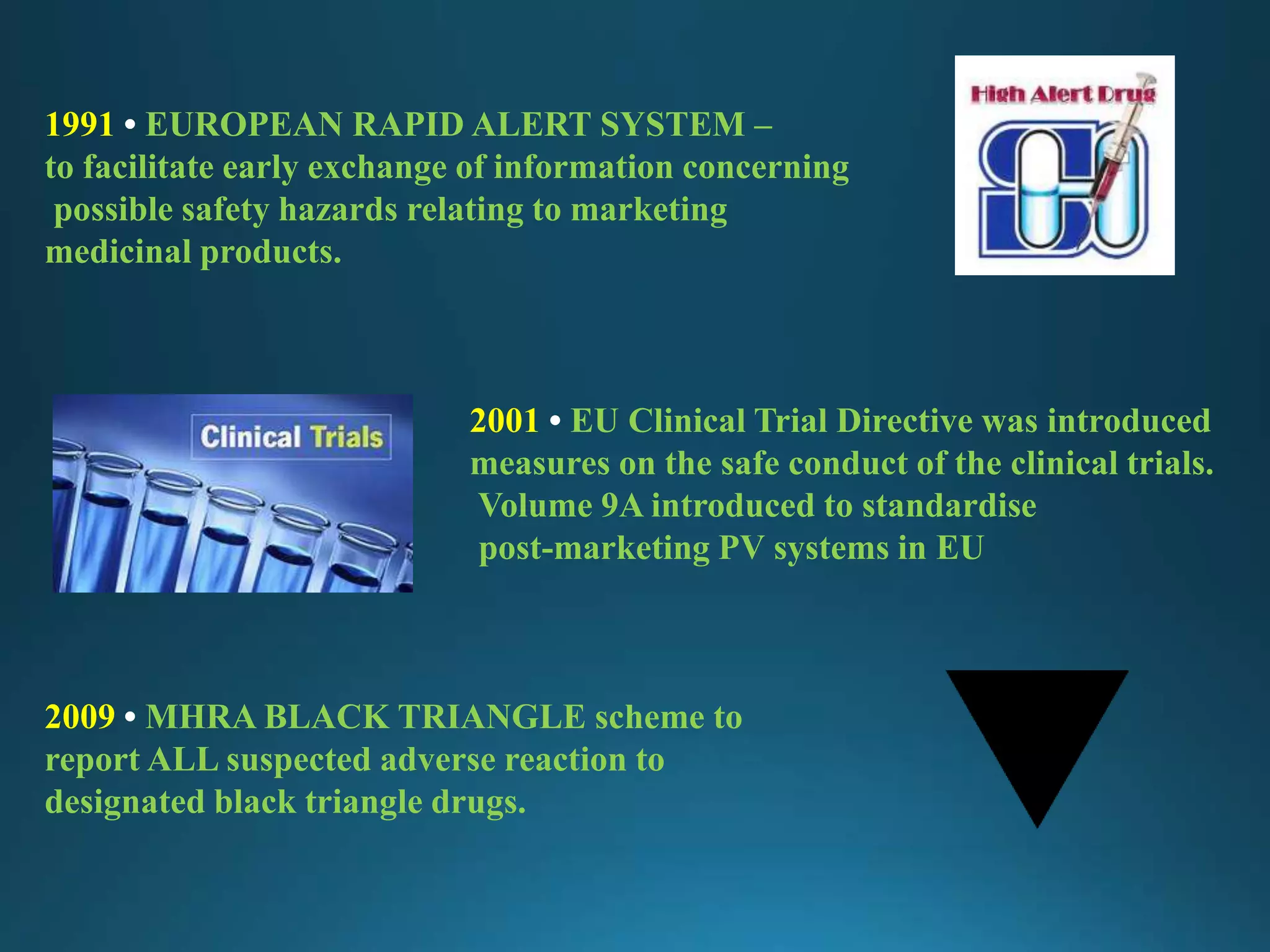 1991 • EUROPEAN RAPID ALERT SYSTEM –
to facilitate early exchange of information concerning
possible safety hazards relating to marketing
medicinal products.
2001 • EU Clinical Trial Directive was introduced
measures on the safe conduct of the clinical trials.
Volume 9A introduced to standardise
post-marketing PV systems in EU
2009 • MHRA BLACK TRIANGLE scheme to
report ALL suspected adverse reaction to
designated black triangle drugs.
 