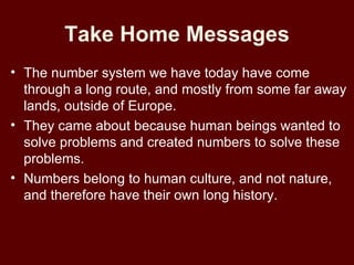 Take Home Messages
• The number system we have today have come
  through a long route, and mostly from some far away
  lands, outside of Europe.
• They came about because human beings wanted to
  solve problems and created numbers to solve these
  problems.
• Numbers belong to human culture, and not nature,
  and therefore have their own long history.
 