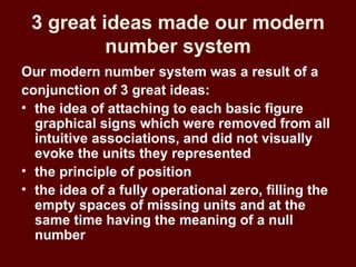 3 great ideas made our modern
          number system
Our modern number system was a result of a
conjunction of 3 great ideas:
• the idea of attaching to each basic figure
  graphical signs which were removed from all
  intuitive associations, and did not visually
  evoke the units they represented
• the principle of position
• the idea of a fully operational zero, filling the
  empty spaces of missing units and at the
  same time having the meaning of a null
  number
 