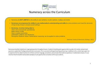  Numeracy encompasses the ability to use mathematical understanding and skills to solve problems and meet the demands 
(National Literacy & Numeracy Strategy, 2011) 
1 
Numeracy across the Curriculum 
 Numeracy is NOT LIMITED to the ability to use numbers, to add, subtract, multiply and divide. 
of day-to-day living in complex social settings. 
 Numeracy involves being able to: 
Think and communicate quantitatively 
Make sense of data 
Have a spatial awareness 
Understand patterns and sequences 
Recognise situations where mathematical reasoning can be applied to solve problems. 
Numeracy should be treated as an ongoing disposition throughout lessons. Students should be given opportunities to probe information, ask pertinent 
questions, explain their findings and justify their conclusions. This is consistent with good teaching and learning. In addition to this, certain topi cs give rise 
to opportunities for subject teachers to reinforce common language, procedures, and concepts that students experience in mathematics lessons. It is our 
intention that this booklet will provide examples of such opportunities to teachers of first year students. 
 