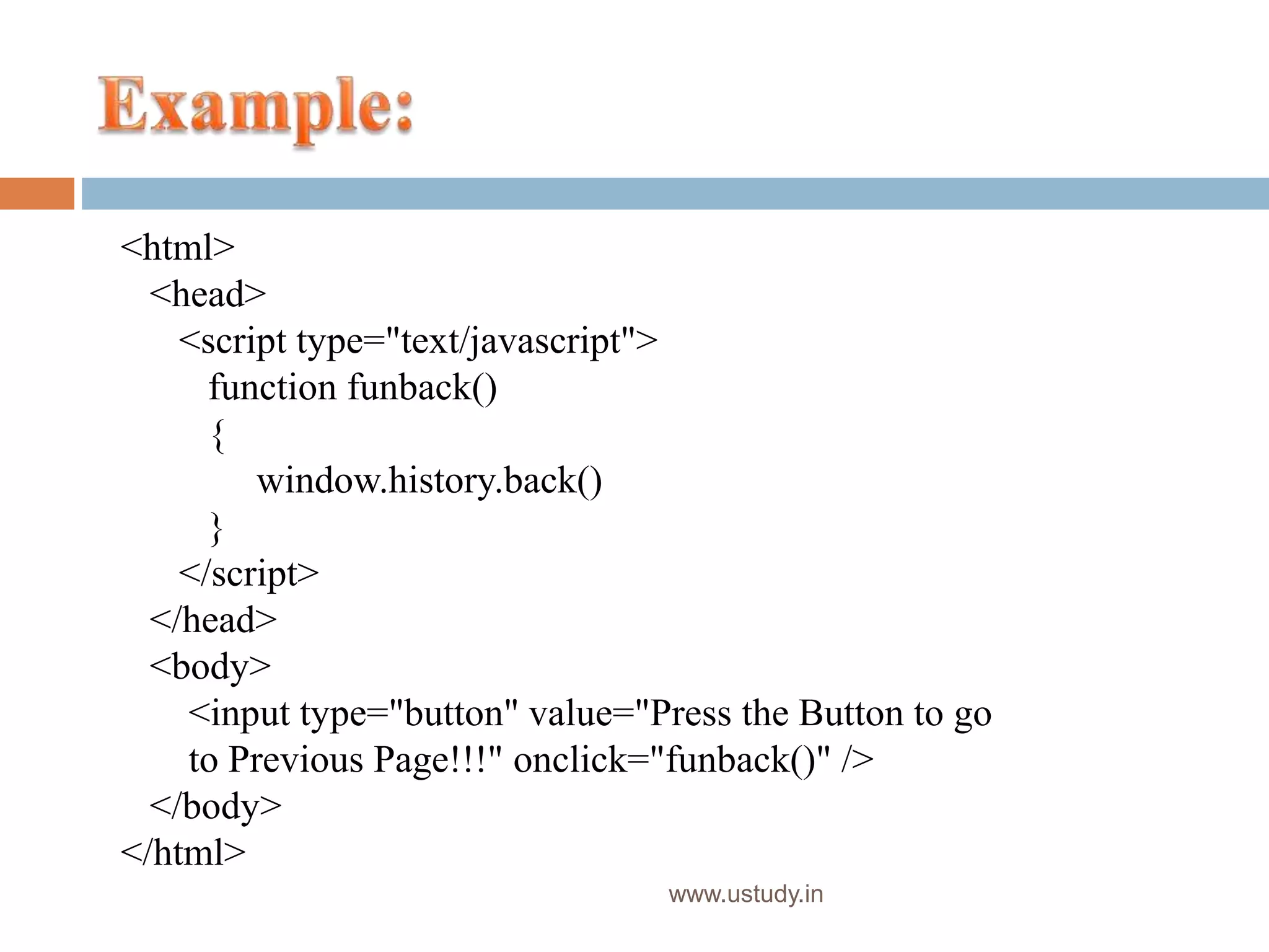 www.ustudy.in
<html>
<head>
<script type="text/javascript">
function funback()
{
window.history.back()
}
</script>
</head>
<body>
<input type="button" value="Press the Button to go
to Previous Page!!!" onclick="funback()" />
</body>
</html>
 