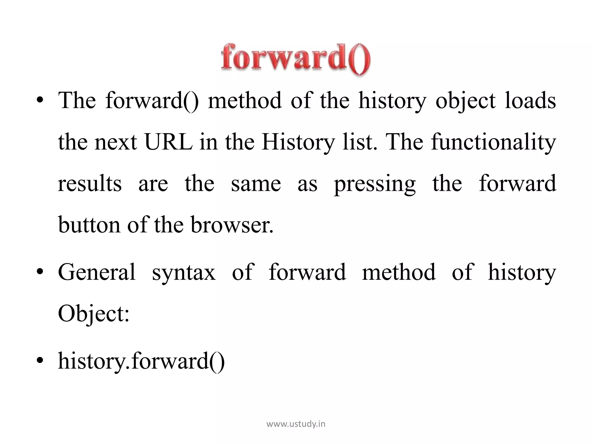 • The forward() method of the history object loads
the next URL in the History list. The functionality
results are the same as pressing the forward
button of the browser.
• General syntax of forward method of history
Object:
• history.forward()
www.ustudy.in
 