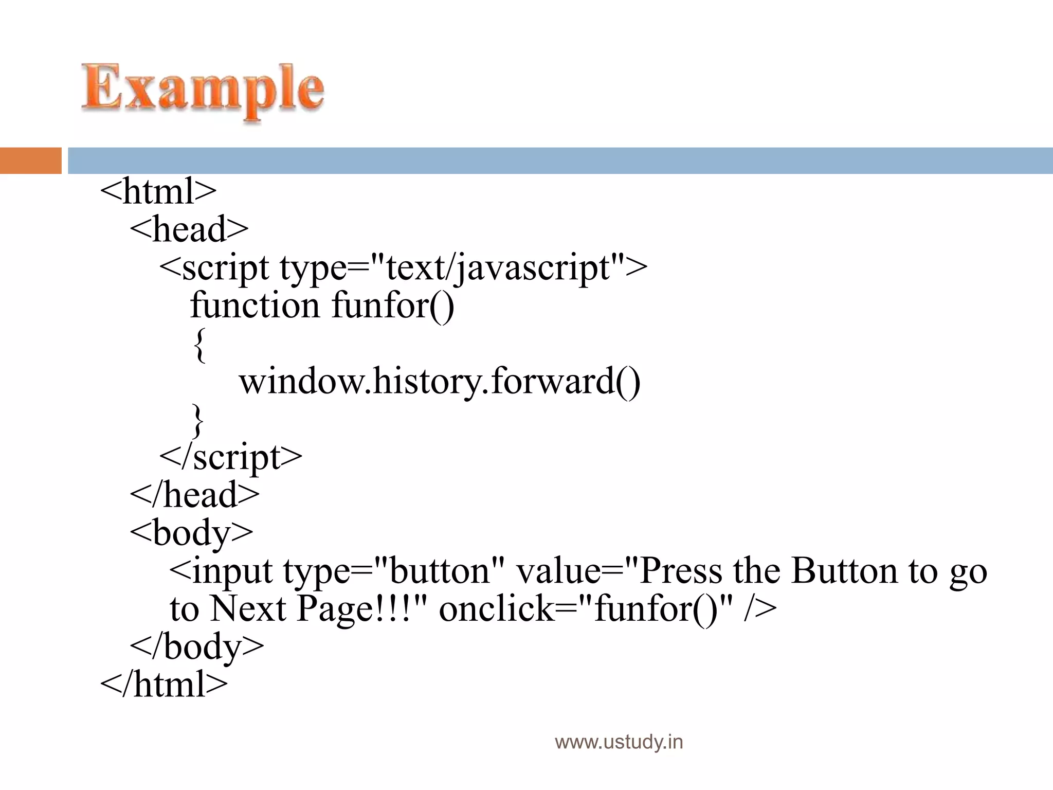www.ustudy.in
<html>
<head>
<script type="text/javascript">
function funfor()
{
window.history.forward()
}
</script>
</head>
<body>
<input type="button" value="Press the Button to go
to Next Page!!!" onclick="funfor()" />
</body>
</html>
 