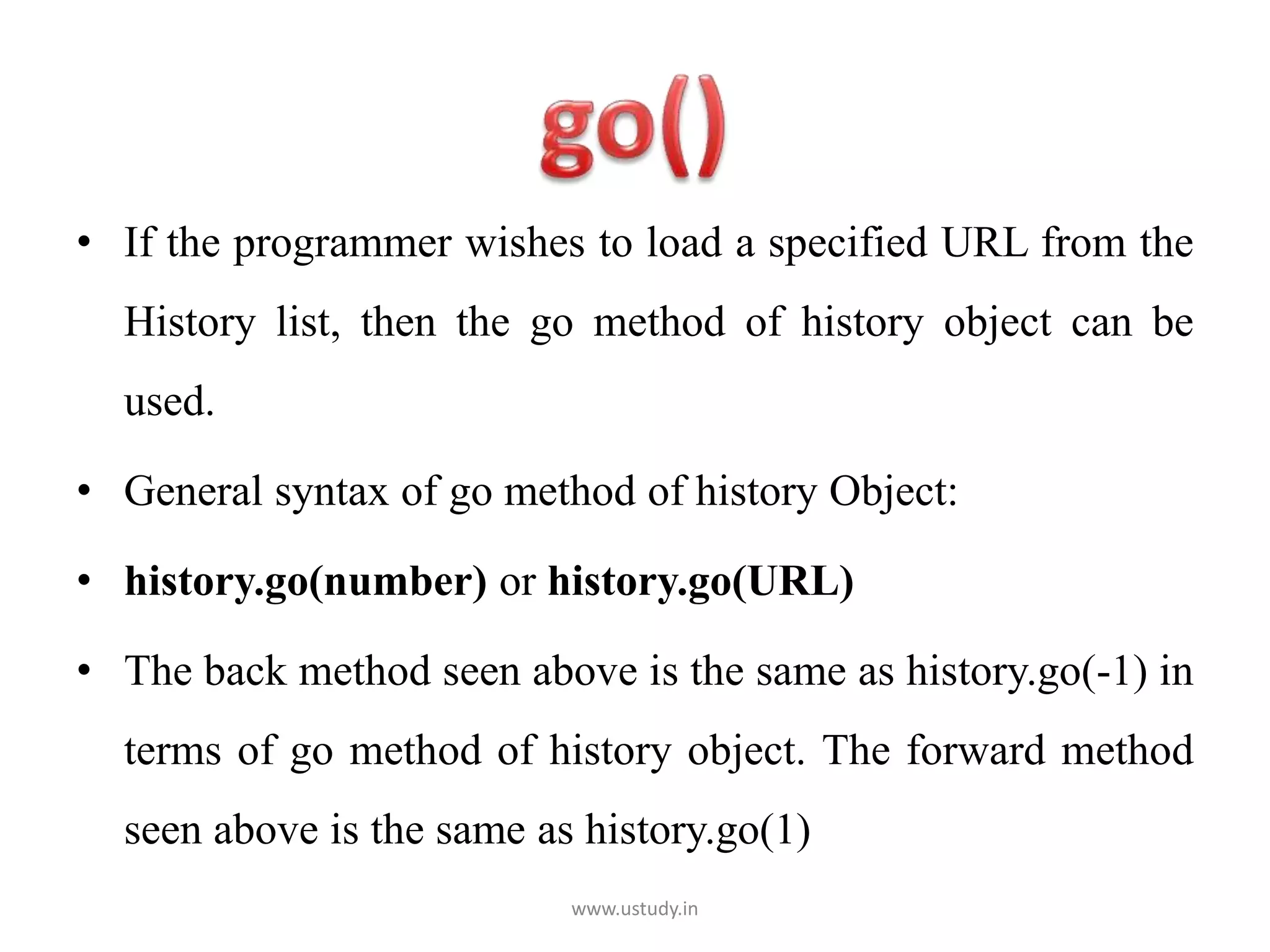 • If the programmer wishes to load a specified URL from the
History list, then the go method of history object can be
used.
• General syntax of go method of history Object:
• history.go(number) or history.go(URL)
• The back method seen above is the same as history.go(-1) in
terms of go method of history object. The forward method
seen above is the same as history.go(1)
www.ustudy.in
 