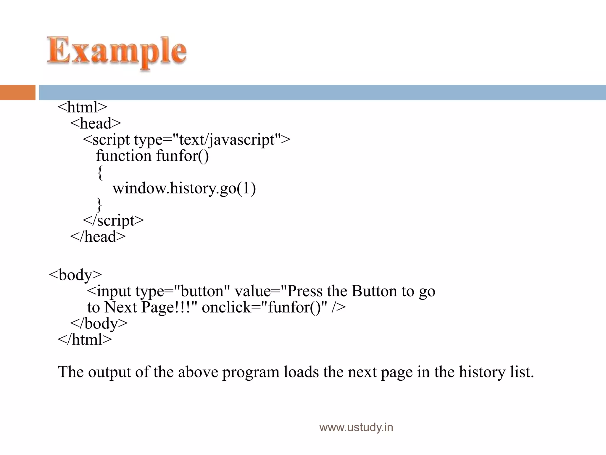 www.ustudy.in
<html>
<head>
<script type="text/javascript">
function funfor()
{
window.history.go(1)
}
</script>
</head>
<body>
<input type="button" value="Press the Button to go
to Next Page!!!" onclick="funfor()" />
</body>
</html>
The output of the above program loads the next page in the history list.
 