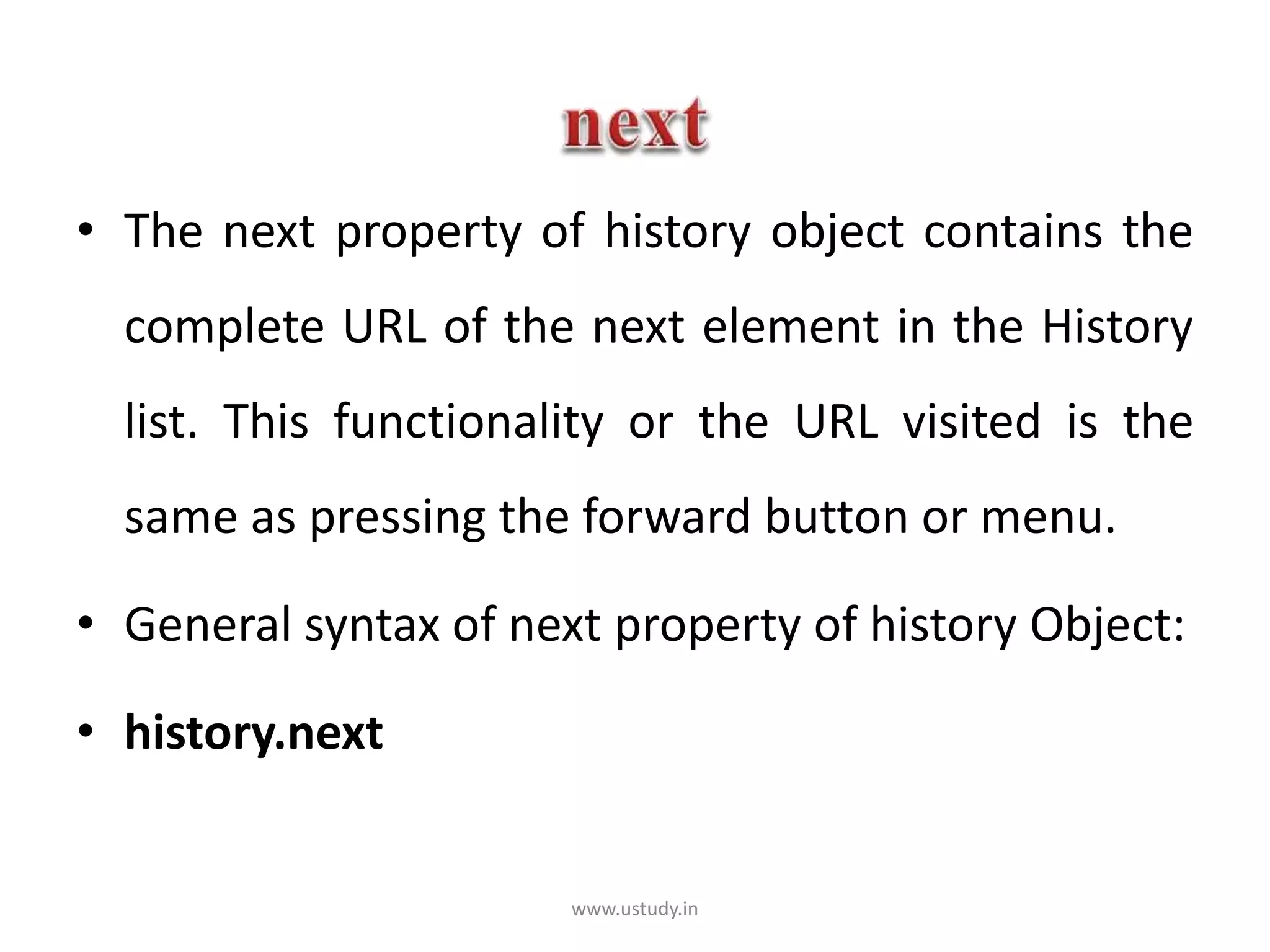 • The next property of history object contains the
complete URL of the next element in the History
list. This functionality or the URL visited is the
same as pressing the forward button or menu.
• General syntax of next property of history Object:
• history.next
www.ustudy.in
 
