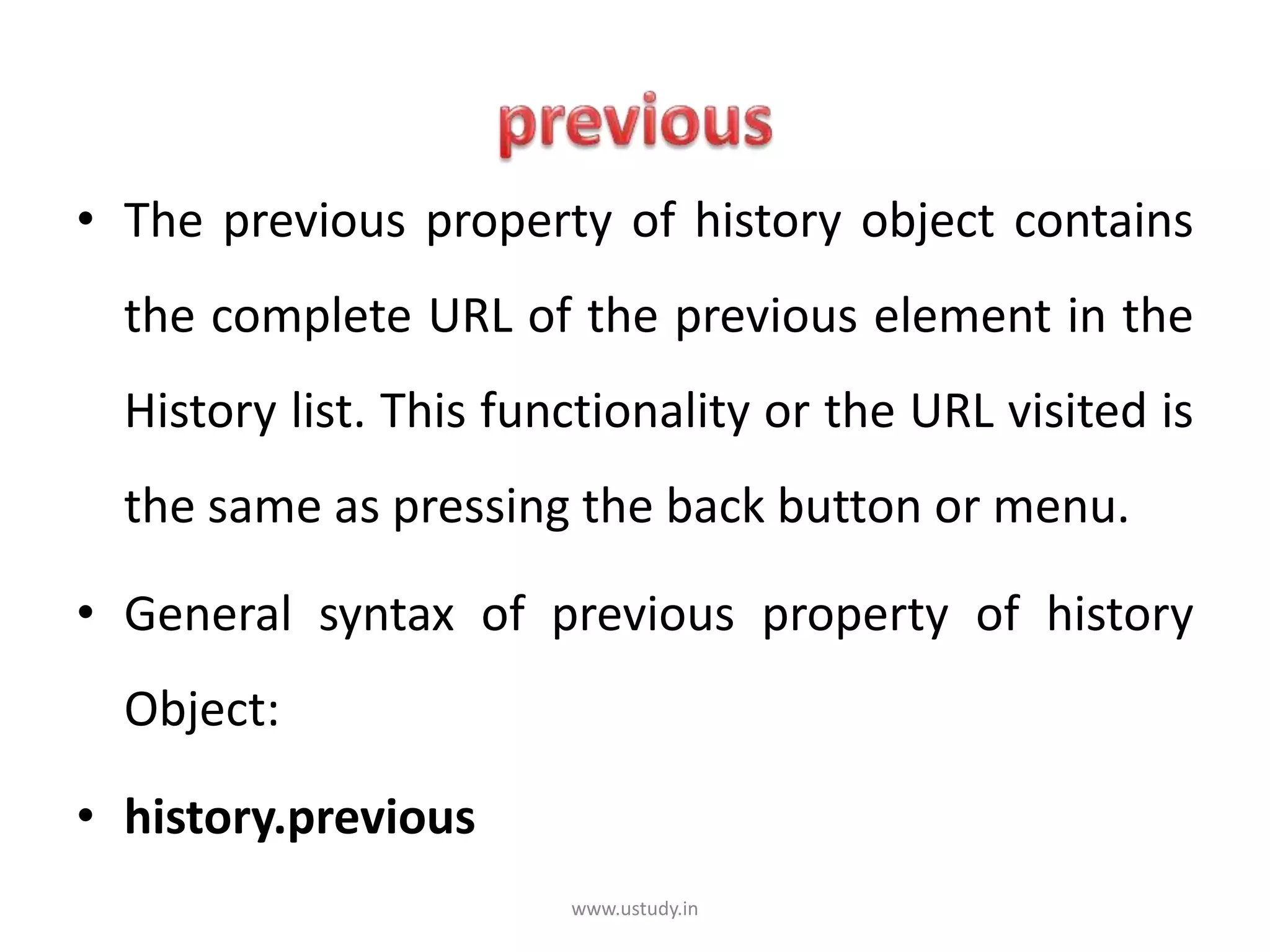 • The previous property of history object contains
the complete URL of the previous element in the
History list. This functionality or the URL visited is
the same as pressing the back button or menu.
• General syntax of previous property of history
Object:
• history.previous
www.ustudy.in
 
