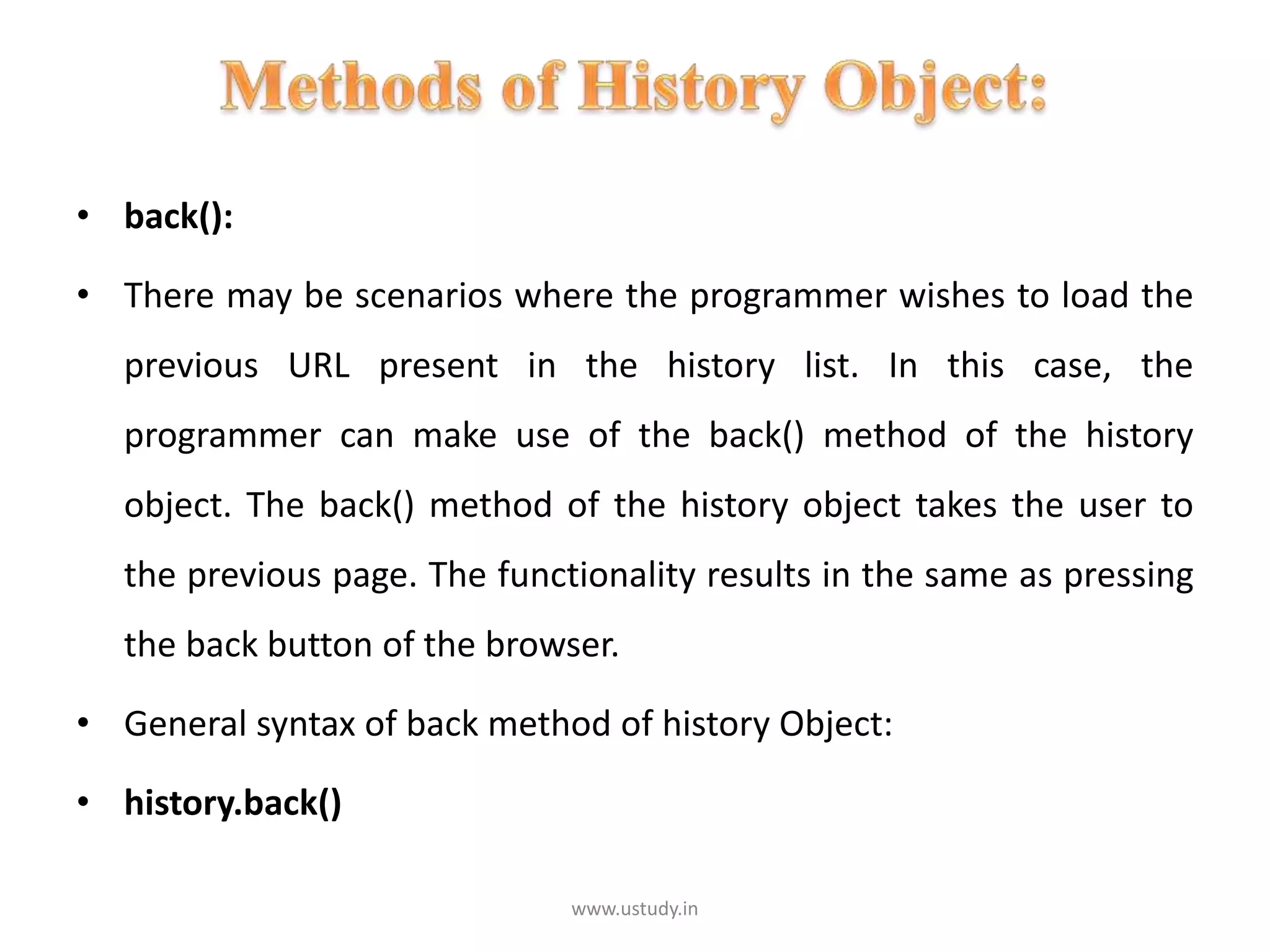 • back():
• There may be scenarios where the programmer wishes to load the
previous URL present in the history list. In this case, the
programmer can make use of the back() method of the history
object. The back() method of the history object takes the user to
the previous page. The functionality results in the same as pressing
the back button of the browser.
• General syntax of back method of history Object:
• history.back()
www.ustudy.in
 