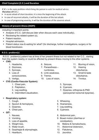 C.C.: is the main problem which bring the patient to seek for medical advice.
Duration of C.C.:
 In acute attack of short duration, it is since the beginning of the attack.
 In case of recurrent attacks, it will be the duration of the last attack.
 In case of progressing severity, it will be the duration of the severest attack.
including 5 important points:
 Analysis of C.C. (will discuss later when discuss each case individually),
 Reviewing the related system (s),
 Patient reaction,
 Hospital admission,
 Patient status now & waiting for what? (for discharge, further investigations, surgery or for
blood transfusion.
R.O.S.: problem(s) patient has at time of her present illness but not related to her C.C., starting
from the system nearby or could be affected by present illness moving to the other systems.
 CNS:
1. Headache,
2. Dizziness,
3. Syncope,
4. Loss of
consciousness,
5. Vertigo,
6. Seizure,
7. Paraesthesia –
numbness,
8. Limb weakness,
9. Tremor,
10. Loss of vision,
11. Blurring of vision,
12. Hearing
disturbance,
13. Smell & taste
disturbance,
14. Tinnitus.
 CVS (Cardio-Vascular System):
1. Chest pain,
2. Palpitation,
3. Leg swelling,
4. Intermittent claudication,
5. Syncope,
6. Cyanosis.
7. Dyspnea, orthopnea & PND
(paroxysmal nocturnal dyspnea),
 Respiratory system:
1. Cough,
2. Sputum & hemoptysis,
3. Dyspnea,
4. Chest pain,
5. Wheezing,
6. Hoarseness,
7. Leg swelling,
8. Cyanosis.
 GIT:
1. Nausea,
2. Vomiting,
3. Loss of appetite,
4. Weight loss,
5. Water brush,
6. Dysphagia & odynophagia,
7. Heartburn,
8. Abdominal pain,
9. Bowel motion (diarrhea or
constipation),
10. Malena & hematochezia,
11. Abdominal distension,
12. Flatulence,
13. Jaundice.
Chief Complaint (C.C.) and Duration
History of present illness (HOPI)
R.O.S.: problem(s)
 