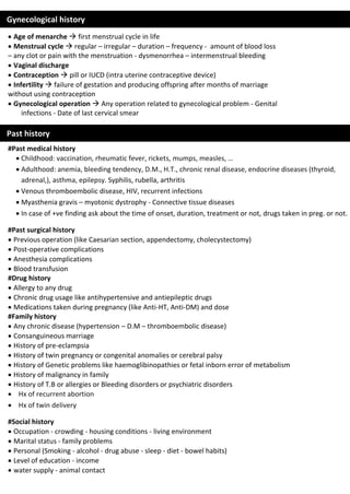  Age of menarche  first menstrual cycle in life
 Menstrual cycle  regular – irregular – duration – frequency - amount of blood loss
– any clot or pain with the menstruation - dysmenorrhea – intermenstrual bleeding
 Vaginal discharge
 Contraception  pill or IUCD (intra uterine contraceptive device)
 Infertility  failure of gestation and producing offspring after months of marriage
without using contraception
 Gynecological operation  Any operation related to gynecological problem - Genital
infections - Date of last cervical smear
#Past medical history
 Childhood: vaccination, rheumatic fever, rickets, mumps, measles, …
 Adulthood: anemia, bleeding tendency, D.M., H.T., chronic renal disease, endocrine diseases (thyroid,
adrenal,), asthma, epilepsy. Syphilis, rubella, arthritis
 Venous thromboembolic disease, HIV, recurrent infections
 Myasthenia gravis – myotonic dystrophy - Connective tissue diseases
 In case of +ve finding ask about the time of onset, duration, treatment or not, drugs taken in preg. or not.
#Past surgical history
 Previous operation (like Caesarian section, appendectomy, cholecystectomy)
 Post-operative complications
 Anesthesia complications
 Blood transfusion
#Drug history
 Allergy to any drug
 Chronic drug usage like antihypertensive and antiepileptic drugs
 Medications taken during pregnancy (like Anti-HT, Anti-DM) and dose
#Family history
 Any chronic disease (hypertension – D.M – thromboembolic disease)
 Consanguineous marriage
 History of pre-eclampsia
 History of twin pregnancy or congenital anomalies or cerebral palsy
 History of Genetic problems like haemoglibinopathies or fetal inborn error of metabolism
 History of malignancy in family
 History of T.B or allergies or Bleeding disorders or psychiatric disorders
 Hx of recurrent abortion
 Hx of twin delivery
#Social history
 Occupation - crowding - housing conditions - living environment
 Marital status - family problems
 Personal (Smoking - alcohol - drug abuse - sleep - diet - bowel habits)
 Level of education - income
 water supply - animal contact
Gynecological history
Past history
 