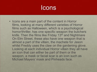 Icons
• Icons are a main part of the content in Horror
  films, looking at many different varieties of Horror
  films such as Halloween, which is a psychological
  horror/thriller, has one specific weapon the butchers
  knife. Then the films like Friday 13th and Nightmare
  On Elm Street, these also have one weapon that is
  almost a part of the villain, the machete for Jason
  whilst Freddy uses the claw on the gardening glove.
  Looking at each individual Horror villain they all have
  an icon that can either be part of them or the
  weapon, a mask or facial scar is an icon such as
  Michael Mayers’ mask and Pinheads face.
 