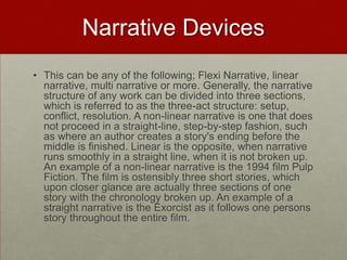 Narrative Devices
• This can be any of the following; Flexi Narrative, linear
  narrative, multi narrative or more. Generally, the narrative
  structure of any work can be divided into three sections,
  which is referred to as the three-act structure: setup,
  conflict, resolution. A non-linear narrative is one that does
  not proceed in a straight-line, step-by-step fashion, such
  as where an author creates a story's ending before the
  middle is finished. Linear is the opposite, when narrative
  runs smoothly in a straight line, when it is not broken up.
  An example of a non-linear narrative is the 1994 film Pulp
  Fiction. The film is ostensibly three short stories, which
  upon closer glance are actually three sections of one
  story with the chronology broken up. An example of a
  straight narrative is the Exorcist as it follows one persons
  story throughout the entire film.
 