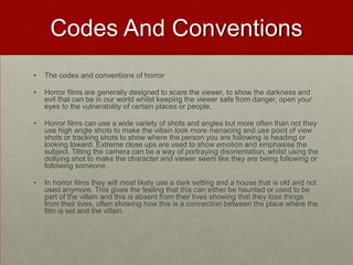 Codes And Conventions
•   The codes and conventions of horror

•   Horror films are generally designed to scare the viewer, to show the darkness and
    evil that can be in our world whilst keeping the viewer safe from danger, open your
    eyes to the vulnerability of certain places or people.

•   Horror films can use a wide variety of shots and angles but more often than not they
    use high angle shots to make the villain look more menacing and use point of view
    shots or tracking shots to show where the person you are following is heading or
    looking toward. Extreme close ups are used to show emotion and emphasise the
    subject. Tilting the camera can be a way of portraying disorientation, whilst using the
    dollying shot to make the character and viewer seem like they are being following or
    following someone.

•   In horror films they will most likely use a dark setting and a house that is old and not
    used anymore. This gives the feeling that this can either be haunted or used to be
    part of the villain and this is absent from their lives showing that they lose things
    from their lives, often showing how this is a connection between the place where the
    film is set and the villain.
 
