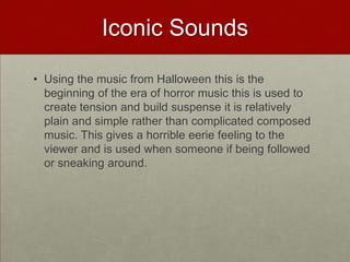 Iconic Sounds

• Using the music from Halloween this is the
  beginning of the era of horror music this is used to
  create tension and build suspense it is relatively
  plain and simple rather than complicated composed
  music. This gives a horrible eerie feeling to the
  viewer and is used when someone if being followed
  or sneaking around.
 