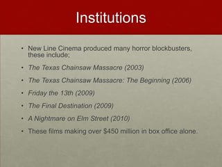 Institutions
• New Line Cinema produced many horror blockbusters,
  these include;
• The Texas Chainsaw Massacre (2003)
• The Texas Chainsaw Massacre: The Beginning (2006)
• Friday the 13th (2009)
• The Final Destination (2009)
• A Nightmare on Elm Street (2010)
• These films making over $450 million in box office alone.
 