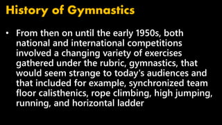 • From then on until the early 1950s, both
national and international competitions
involved a changing variety of exercises
gathered under the rubric, gymnastics, that
would seem strange to today's audiences and
that included for example, synchronized team
floor calisthenics, rope climbing, high jumping,
running, and horizontal ladder
History of Gymnastics
 