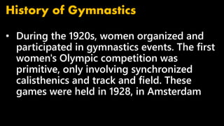 • During the 1920s, women organized and
participated in gymnastics events. The first
women's Olympic competition was
primitive, only involving synchronized
calisthenics and track and field. These
games were held in 1928, in Amsterdam
History of Gymnastics
 
