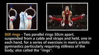 Still rings - Two parallel rings 50cm apart,
suspended from a cable and straps and held, one in
each hand, for a series of exercises in men's artistic
gymnastics particularly requiring stillness of the
body; also called the "rings".
 