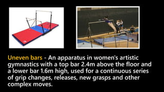 Uneven bars - An apparatus in women's artistic
gymnastics with a top bar 2.4m above the floor and
a lower bar 1.6m high, used for a continuous series
of grip changes, releases, new grasps and other
complex moves.
 