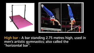 High bar - A bar standing 2.75 metres high, used in
men's artistic gymnastics; also called the
"horizontal bar".
 