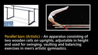 Parallel bars (Artistic) - An apparatus consisting of
two wooden rails on uprights, adjustable in height
and used for swinging, vaulting and balancing
exercises in men's artistic gymnastics.
 