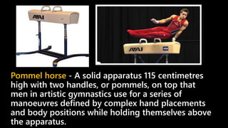 Pommel horse - A solid apparatus 115 centimetres
high with two handles, or pommels, on top that
men in artistic gymnastics use for a series of
manoeuvres defined by complex hand placements
and body positions while holding themselves above
the apparatus.
 