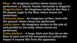 Plane - An imaginary surface where moves are
performed, i.e. lateral, frontal, horizontal or diagonal.
Diagonal plane - An imaginary surface at less than a
90-degree angle to the floor, where moves are
performed.
Horizontal plane - An imaginary surface, level with
the ground, where moves are performed.
Lateral plane - An imaginary surface to the side of,
and parallel to, the body, where moves are
performed.
Safety platform - A large, thick mat that sits on the
floor at each end of the trampoline to cushion the
impact if anyone falls from the apparatus.
 