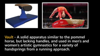 Vault - A solid apparatus similar to the pommel
horse, but lacking handles, and used in men's and
women's artistic gymnastics for a variety of
handsprings from a running approach.
 