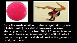 Ball - It is made of either rubber or synthetic material
(pliable plastic) provided it possesses the same
elasticity as rubber. It is from 18 to 20 cm in diameter
and must have a minimum weight of 400g. The ball
can be of any colour and should rest in the gymnast's
hand, not the wrist.
 
