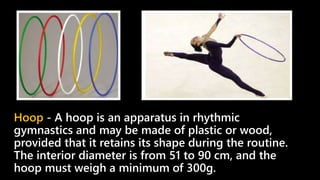 Hoop - A hoop is an apparatus in rhythmic
gymnastics and may be made of plastic or wood,
provided that it retains its shape during the routine.
The interior diameter is from 51 to 90 cm, and the
hoop must weigh a minimum of 300g.
 