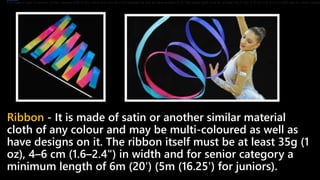 Ribbon - It is made of satin or another similar material
cloth of any colour and may be multi-coloured as well as
have designs on it. The ribbon itself must be at least 35g (1
oz), 4–6 cm (1.6–2.4") in width and for senior category a
minimum length of 6m (20') (5m (16.25') for juniors).
It is made of satin or another similar material cloth of any colour and may be multi-coloured as well as have designs on it. The ribbon itself must be at least 35g (1 oz), 4–6 cm (1.6–2.4") in width and for senior catego
 