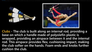 Clubs - The club is built along an internal rod, providing a
base on which a handle made of polyolefin plastic is
wrapped, providing an airspace between it and the internal
rod. This airspace provides flex, cushioning impact, making
the club softer on the hands. Foam ends and knobs further
cushion the club.
It is made of satin or another similar material cloth of any colour and may be multi-coloured as well as have designs on it. The ribbon itself must be at least 35g (1 oz), 4–6 cm (1.6–2.4") in width and for senior catego
 