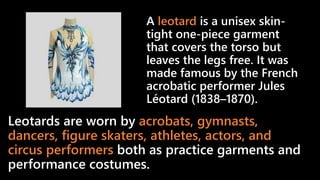 Leotards are worn by acrobats, gymnasts,
dancers, figure skaters, athletes, actors, and
circus performers both as practice garments and
performance costumes.
A leotard is a unisex skin-
tight one-piece garment
that covers the torso but
leaves the legs free. It was
made famous by the French
acrobatic performer Jules
Léotard (1838–1870).
 