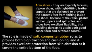 The sole is made of soft, composite rubber so as to
provide both high traction and cushioning, and it
provides excellent protection from skin abrasion as it
covers the entire bottom of the foot.
Acro shoes - They are typically laceless,
slip-on shoes, with tight-fitting leather
uppers that are designed to prevent
the dancer's feet from shifting inside
the shoes. Because of their thin, pliable
leather uppers and split soles, acro
shoes have excellent flexibility, thus
enabling dancers to attain both good
dance form and acrobatic control.
 