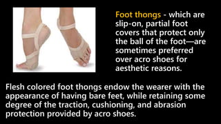 Flesh colored foot thongs endow the wearer with the
appearance of having bare feet, while retaining some
degree of the traction, cushioning, and abrasion
protection provided by acro shoes.
Foot thongs - which are
slip-on, partial foot
covers that protect only
the ball of the foot—are
sometimes preferred
over acro shoes for
aesthetic reasons.
 
