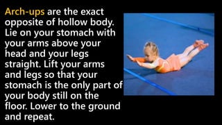 Arch-ups are the exact
opposite of hollow body.
Lie on your stomach with
your arms above your
head and your legs
straight. Lift your arms
and legs so that your
stomach is the only part of
your body still on the
floor. Lower to the ground
and repeat.
 