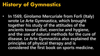 • In 1569, Girolamo Mercuriale from Forlì (Italy)
wrote Le Arte Gymnastica, which brought
together his study of the attitudes of the
ancients toward diet, exercise and hygiene,
and the use of natural methods for the cure of
disease. Le Arte Gymnastica also explained the
principles of physical therapy and is
considered the first book on sports medicine.
History of Gymnastics
 