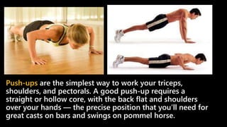 Push-ups are the simplest way to work your triceps,
shoulders, and pectorals. A good push-up requires a
straight or hollow core, with the back flat and shoulders
over your hands — the precise position that you’ll need for
great casts on bars and swings on pommel horse.
 