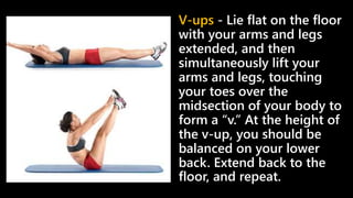 V-ups - Lie flat on the floor
with your arms and legs
extended, and then
simultaneously lift your
arms and legs, touching
your toes over the
midsection of your body to
form a “v.” At the height of
the v-up, you should be
balanced on your lower
back. Extend back to the
floor, and repeat.
 