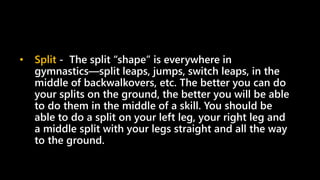 • Split - The split “shape” is everywhere in
gymnastics—split leaps, jumps, switch leaps, in the
middle of backwalkovers, etc. The better you can do
your splits on the ground, the better you will be able
to do them in the middle of a skill. You should be
able to do a split on your left leg, your right leg and
a middle split with your legs straight and all the way
to the ground.
 