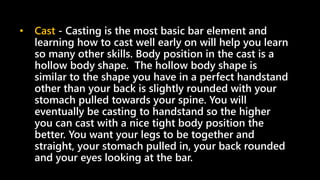 • Cast - Casting is the most basic bar element and
learning how to cast well early on will help you learn
so many other skills. Body position in the cast is a
hollow body shape. The hollow body shape is
similar to the shape you have in a perfect handstand
other than your back is slightly rounded with your
stomach pulled towards your spine. You will
eventually be casting to handstand so the higher
you can cast with a nice tight body position the
better. You want your legs to be together and
straight, your stomach pulled in, your back rounded
and your eyes looking at the bar.
 