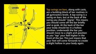Tap swings on bars, along with casts,
are a building block of bar routines in
all gymnastics levels. A tap swing is a
swing on bars, but at the back of the
swing you should “regrip”. This means
you should come off the bar briefly
and re grab. At the back of the bar
your body should be in a hollow
position, underneath the bar you
should move to a slight arch position
as you “tap” your feet higher in the
front of the bar. This just means that
your feet will come forwards to create
a slight hollow in your body again.
 