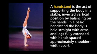 A handstand is the act of
supporting the body in a
stable, inverted vertical
position by balancing on
the hands. In a basic
handstand the body is
held straight with arms
and legs fully extended,
with hands spaced
approximately shoulder-
width apart.
 