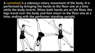 A cartwheel is a sideways rotary movement of the body. It is
performed by bringing the hands to the floor one at a time
while the body inverts. When both hands are on the floor, the
legs travel over the body and feet return to the floor one at a
time, ending with the performer standing upright.
 
