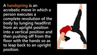 A handspring is an
acrobatic move in which a
person executes a
complete revolution of the
body by lunging headfirst
from an upright position
into a vertical position and
then pushing off from the
floor with the hands so as
to leap back to an upright
position.
 