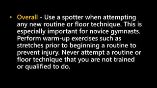 • Overall - Use a spotter when attempting
any new routine or floor technique. This is
especially important for novice gymnasts.
Perform warm-up exercises such as
stretches prior to beginning a routine to
prevent injury. Never attempt a routine or
floor technique that you are not trained
or qualified to do.
 