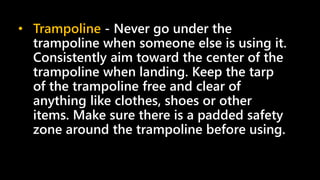 • Trampoline - Never go under the
trampoline when someone else is using it.
Consistently aim toward the center of the
trampoline when landing. Keep the tarp
of the trampoline free and clear of
anything like clothes, shoes or other
items. Make sure there is a padded safety
zone around the trampoline before using.
 